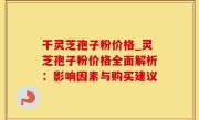 干灵芝孢子粉价格_灵芝孢子粉价格全面解析：影响因素与购买建议