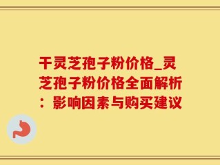 干灵芝孢子粉价格_灵芝孢子粉价格全面解析：影响因素与购买建议