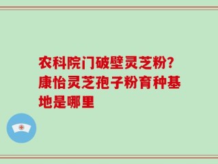 农科院门破壁灵芝粉？康怡灵芝孢子粉育种基地是哪里