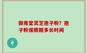 御用堂灵芝孢子粉？孢子粉保质期多长时间