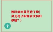 换肝能吃灵芝孢子粉(灵芝孢子粉能否支持肝移植？)