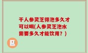 干人参灵芝得泡多久才可以喝(人参灵芝泡水需要多久才能饮用？)