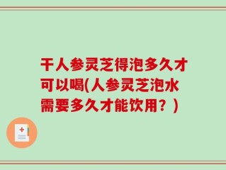 干人参灵芝得泡多久才可以喝(人参灵芝泡水需要多久才能饮用？)