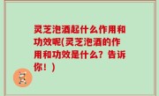 灵芝泡酒起什么作用和功效呢(灵芝泡酒的作用和功效是什么？告诉你！)