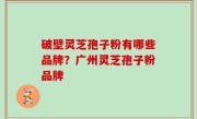 破壁灵芝孢子粉有哪些品牌？广州灵芝孢子粉品牌