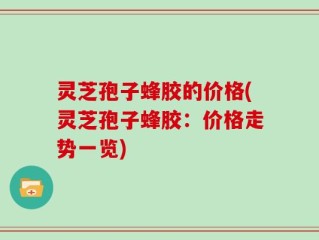 灵芝孢子蜂胶的价格(灵芝孢子蜂胶：价格走势一览)
