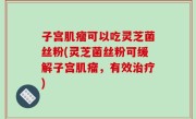 子宫肌瘤可以吃灵芝菌丝粉(灵芝菌丝粉可缓解子宫肌瘤，有效治疗)