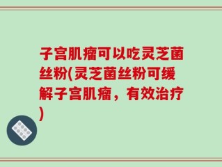 子宫肌瘤可以吃灵芝菌丝粉(灵芝菌丝粉可缓解子宫肌瘤，有效治疗)
