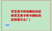 灵芝孢子粉和颗粒的区别灵芝孢子粉与颗粒的区别是什么？)