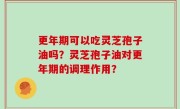 更年期可以吃灵芝孢子油吗？灵芝孢子油对更年期的调理作用？