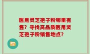 医用灵芝孢子粉哪里有售？寻找高品质医用灵芝孢子粉销售地点？