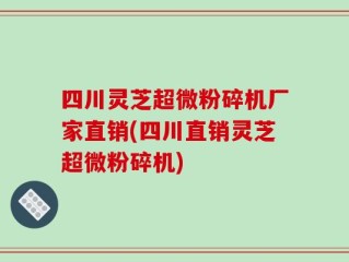 四川灵芝超微粉碎机厂家直销(四川直销灵芝超微粉碎机)