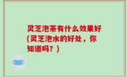 灵芝泡茶有什么效果好(灵芝泡水的好处，你知道吗？)