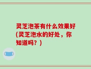 灵芝泡茶有什么效果好(灵芝泡水的好处，你知道吗？)