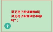 灵芝孢子粉调理肺吗(灵芝孢子粉能调养肺部吗？)