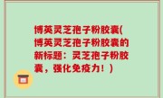 博英灵芝孢子粉胶囊(博英灵芝孢子粉胶囊的新标题：灵芝孢子粉胶囊，强化免疫力！)