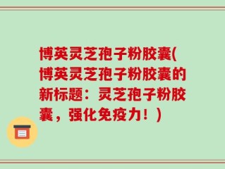 博英灵芝孢子粉胶囊(博英灵芝孢子粉胶囊的新标题：灵芝孢子粉胶囊，强化免疫力！)