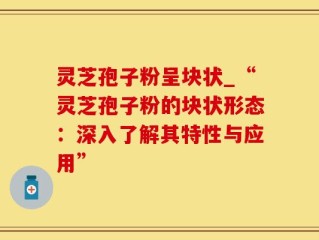 灵芝孢子粉呈块状_“灵芝孢子粉的块状形态：深入了解其特性与应用”