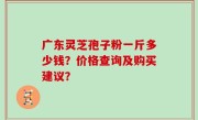 广东灵芝孢子粉一斤多少钱？价格查询及购买建议？