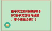 孢子灵芝粉和蜂胶哪个好(孢子灵芝粉与蜂胶，哪个更适合你？)