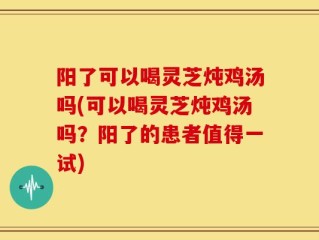 阳了可以喝灵芝炖鸡汤吗(可以喝灵芝炖鸡汤吗？阳了的患者值得一试)
