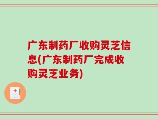 广东制药厂收购灵芝信息(广东制药厂完成收购灵芝业务)