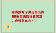 老表嫂吃了灵芝怎么办视频(老表嫂误食灵芝，应该怎么办？)