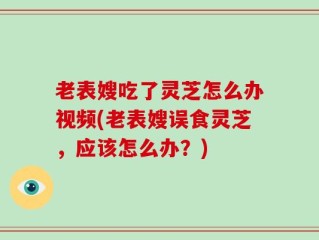 老表嫂吃了灵芝怎么办视频(老表嫂误食灵芝，应该怎么办？)