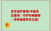 灵芝保护基地(中国灵芝基地：守护珍稀植物，传承健康养生之道)