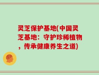 灵芝保护基地(中国灵芝基地：守护珍稀植物，传承健康养生之道)