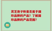 灵芝孢子粉是否属于国珍品牌的产品？了解国珍品牌的产品范围？