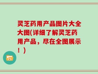灵芝药用产品图片大全大图(详细了解灵芝药用产品，尽在全图展示！)
