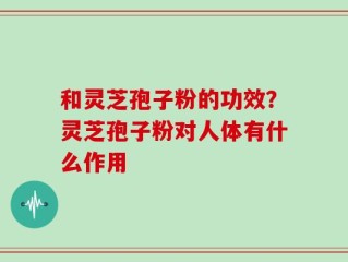 和灵芝孢子粉的功效？灵芝孢子粉对人体有什么作用