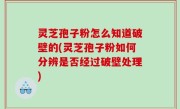 灵芝孢子粉怎么知道破壁的(灵芝孢子粉如何分辨是否经过破壁处理)
