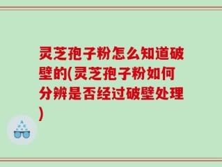灵芝孢子粉怎么知道破壁的(灵芝孢子粉如何分辨是否经过破壁处理)