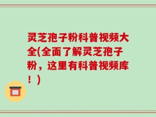 灵芝孢子粉科普视频大全(全面了解灵芝孢子粉，这里有科普视频库！)
