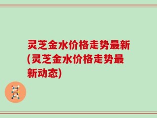 灵芝金水价格走势最新(灵芝金水价格走势最新动态)