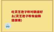 吃灵芝孢子粉对肠道好么(灵芝孢子粉有益肠道健康)