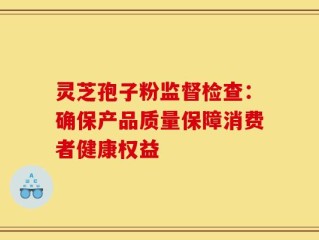 灵芝孢子粉监督检查：确保产品质量保障消费者健康权益
