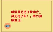 破壁灵芝孢子粉助疗_灵芝孢子粉：，助力健康生活)