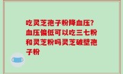 吃灵芝孢子粉降血压？血压偏低可以吃三七粉和灵芝粉吗灵芝破壁孢子粉