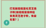 打完新冠疫苗吃灵芝孢子粉(新冠疫苗接种后食用灵芝孢子粉，有益无害？)