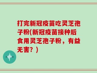 打完新冠疫苗吃灵芝孢子粉(新冠疫苗接种后食用灵芝孢子粉，有益无害？)