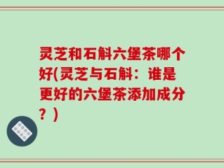 灵芝和石斛六堡茶哪个好(灵芝与石斛：谁是更好的六堡茶添加成分？)
