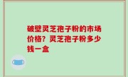 破壁灵芝孢子粉的市场价格？灵芝孢子粉多少钱一盒