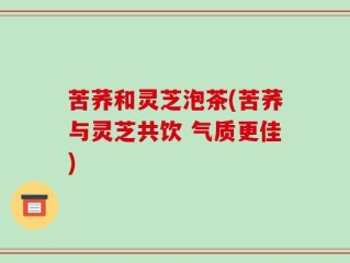 苦荞和灵芝泡茶(苦荞与灵芝共饮 气质更佳)