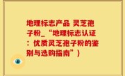 地理标志产品 灵芝孢子粉_“地理标志认证：优质灵芝孢子粉的鉴别与选购指南”)