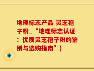 地理标志产品 灵芝孢子粉_“地理标志认证：优质灵芝孢子粉的鉴别与选购指南”)