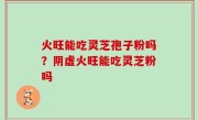火旺能吃灵芝孢子粉吗？阴虚火旺能吃灵芝粉吗