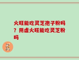 火旺能吃灵芝孢子粉吗？阴虚火旺能吃灵芝粉吗